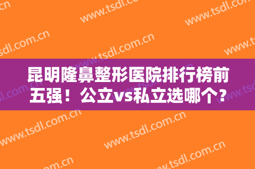 昆明隆鼻整形医院排行榜前五强！公立vs私立选哪个？案例价格给出答案