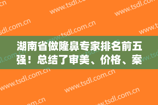 湖南省做隆鼻专家排名前五强！总结了审美、价格、案例，谁是你心头好(湖南隆鼻好的医院)