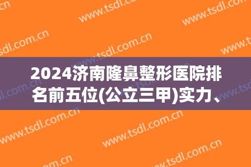 2024济南隆鼻整形医院排名前五位(公立三甲)实力、案例、价格battle!