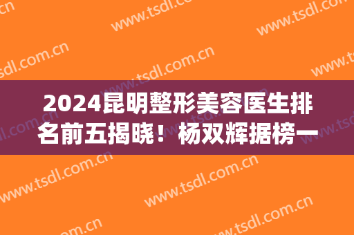 2024昆明整形美容医生排名前五揭晓！杨双辉据榜一！(整容医院昆明排行)