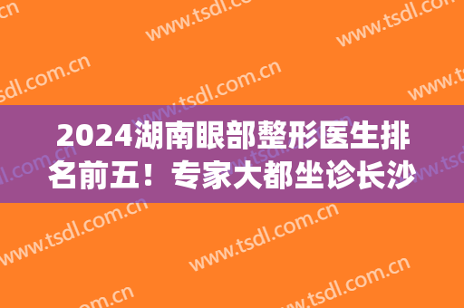 2024湖南眼部整形医生排名前五！专家大都坐诊长沙！双眼皮案例揭晓！(长沙割双眼皮有名的医生)
