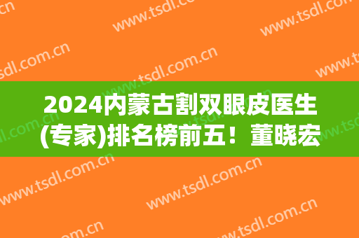 2024内蒙古割双眼皮医生(专家)排名榜前五！董晓宏、王成毅、王春燕等上榜