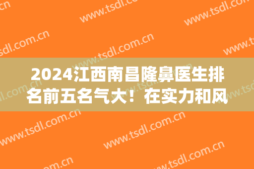2024江西南昌隆鼻医生排名前五名气大！在实力和风格上口碑很好！(南昌隆鼻子)