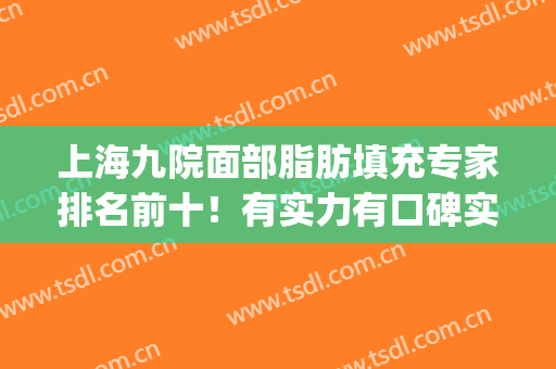 上海九院面部脂肪填充专家排名前十！有实力有口碑实地考察！(上海九院自体脂肪填充医生)