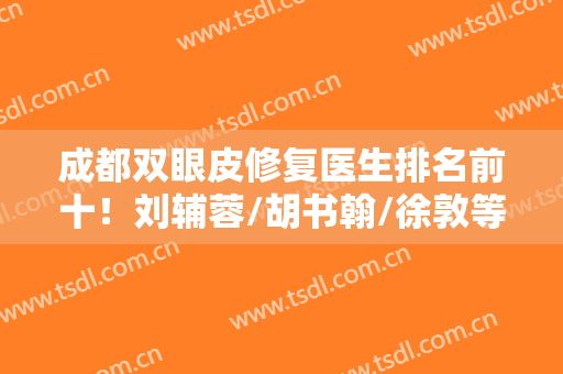 成都双眼皮修复医生排名前十！刘辅蓉/胡书翰/徐敦等口碑专家上榜！