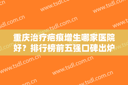重庆治疗疤痕增生哪家医院好？排行榜前五强口碑出炉！价格不贵实力强