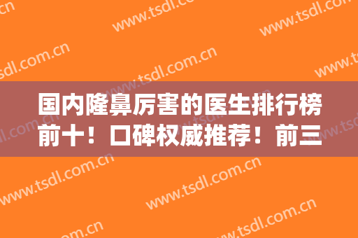 国内隆鼻厉害的医生排行榜前十！口碑权威推荐！前三强争夺鼻王？(鼻整形医生排行)