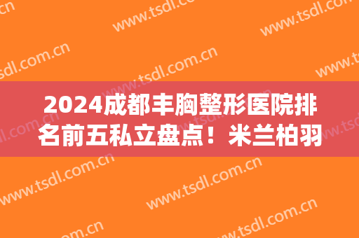 2024成都丰胸整形医院排名前五私立盘点！米兰柏羽、华美紫馨网友安利_收藏