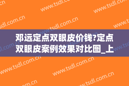 邓远定点双眼皮价钱?定点双眼皮案例效果对比图_上海交通大学医学院附属第九人民医院