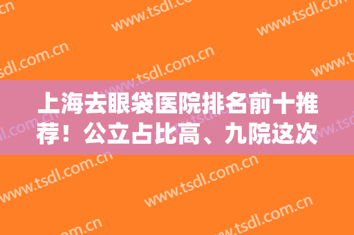 上海去眼袋医院排名前十推荐！公立占比高、九院这次在榜二！(上海去眼袋三甲医院)
