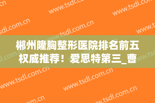 郴州隆胸整形医院排名前五权威推荐！爱思特第三_曹家凭实力锁定榜一