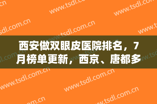 西安做双眼皮医院排名，7月榜单更新，西京、唐都多次上榜(西安双眼皮三甲医院)