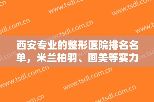 西安专业的整形医院排名名单，米兰柏羽、画美等实力在线一览！