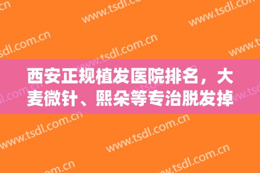 西安正规植发医院排名，大麦微针、熙朵等专治脱发掉发，附价格表！(西安最好的植发正规医院)