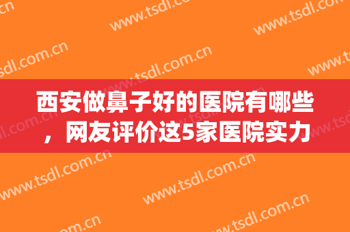 西安做鼻子好的医院有哪些，网友评价这5家医院实力不错！(西安做鼻子最好的三甲医院)