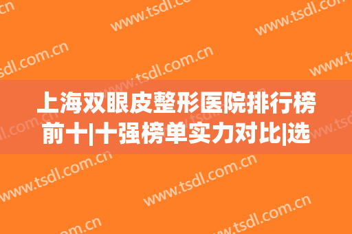 上海双眼皮整形医院排行榜前十|十强榜单实力对比|选择指南表！(上海哪家整形医院做双眼皮比较好)