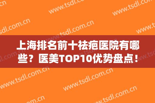 上海排名前十祛疤医院有哪些？医美TOP10优势盘点！口碑出圈实力拿捏(上海排名第一的疤痕医院)