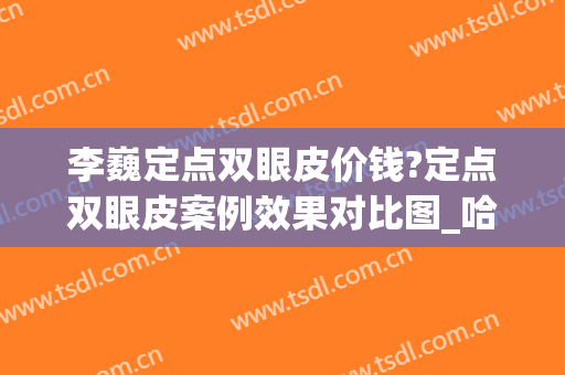 李巍定点双眼皮价钱?定点双眼皮案例效果对比图_哈尔滨医科大学附属第四医院