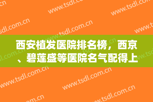 西安植发医院排名榜，西京、碧莲盛等医院名气配得上实力！(西安专业植发医院排名)