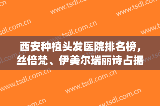西安种植头发医院排名榜，丝倍梵、伊美尔瑞丽诗占据前三，附价格表(西安丝倍梵植发医院怎么样)