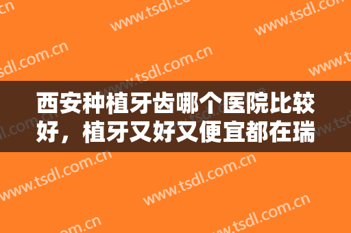 西安种植牙齿哪个医院比较好，植牙又好又便宜都在瑞泰、美奥这几家！