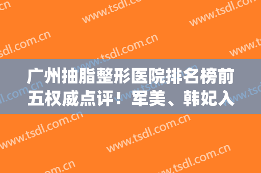 广州抽脂整形医院排名榜前五权威点评！军美、韩妃入围|变美必看资料