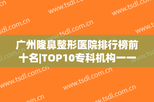 广州隆鼻整形医院排行榜前十名|TOP10专科机构一一细数|避坑指南！(广州隆鼻哪个医院比较好的医院)