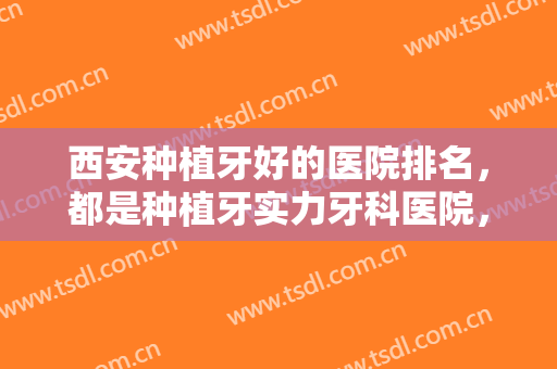西安种植牙好的医院排名，都是种植牙实力牙科医院，附医院详解