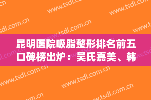 昆明医院吸脂整形排名前五口碑榜出炉：吴氏嘉美、韩辰网友较爱_速收藏