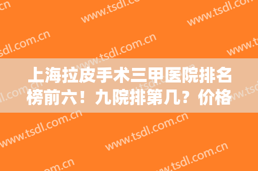 上海拉皮手术三甲医院排名榜前六！九院排第几？价格收费直击！(上海三甲医院拉皮手术多少钱啊)