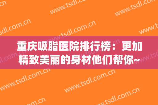 重庆吸脂医院排行榜：更加精致美丽的身材他们帮你~(重庆吸脂医生排名)