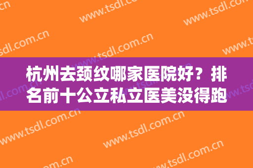 杭州去颈纹哪家医院好？排名前十公立私立医美没得跑！(杭州哪家医院整形最好)
