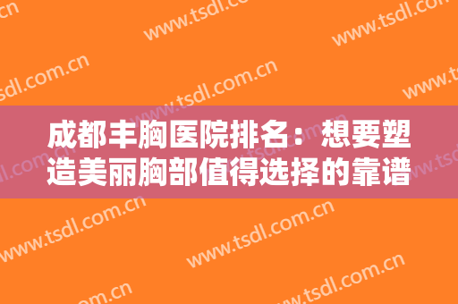 成都丰胸医院排名：想要塑造美丽胸部值得选择的靠谱医院，点击查看简介优势~