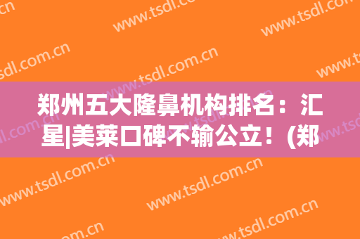 郑州五大隆鼻机构排名：汇星|美莱口碑不输公立！(郑州汇星整形)