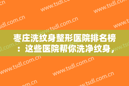枣庄洗纹身整形医院排名榜：这些医院帮你洗净纹身，重获白白净净的皮肤~