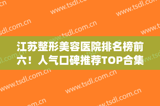 江苏整形美容医院排名榜前六！人气口碑推荐TOP合集！实力出圈(江苏整形医院排名前十)