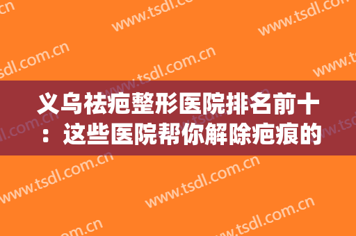 义乌祛疤整形医院排名前十：这些医院帮你解除疤痕的困扰~(义乌正规美容整形医院哪家好)