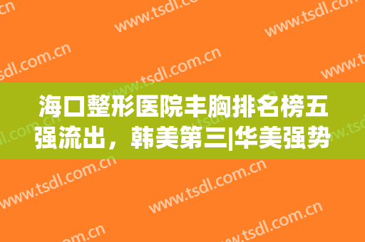 海口整形医院丰胸排名榜五强流出，韩美第三|华美强势入围榜一