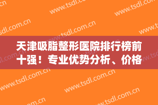 天津吸脂整形医院排行榜前十强！专业优势分析、价格收费标准分享(天津市三甲医院吸脂哪家好)
