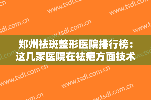 郑州祛斑整形医院排行榜：这几家医院在祛疤方面技术靠谱，值得信赖！