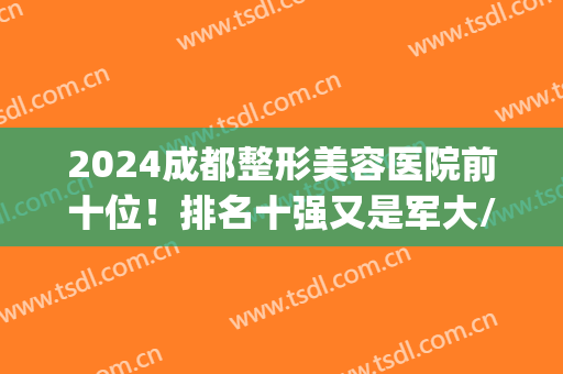 2024成都整形美容医院前十位！排名十强又是军大/华美紫馨/华西这些(成都三甲医院整形美容科排名)