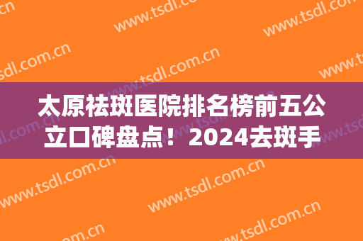太原祛斑医院排名榜前五公立口碑盘点！2024去斑手术价目表推荐收藏(太原哪个医院祛斑最好的医院)