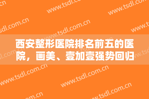 西安整形医院排名前五的医院，画美、壹加壹强势回归榜单，附价格表一览