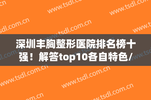 深圳丰胸整形医院排名榜十强！解答top10各自特色/价格是什么呢？(深圳丰胸整形大约多少钱)