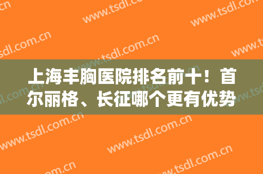 上海丰胸医院排名前十！首尔丽格、长征哪个更有优势？公立pk私立