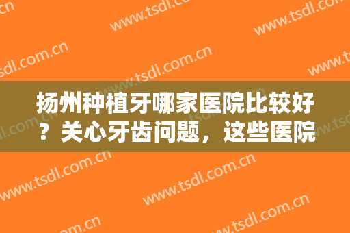 扬州种植牙哪家医院比较好？关心牙齿问题，这些医院助你恢复牙齿健康美丽~