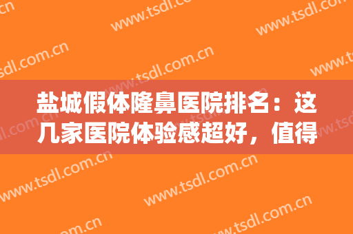 盐城假体隆鼻医院排名：这几家医院体验感超好，值得选择！(盐城哪家整容医院比较好)