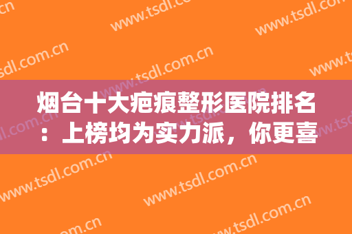 烟台十大疤痕整形医院排名：上榜均为实力派，你更喜欢哪一家？(烟台祛疤痕最好的医院)