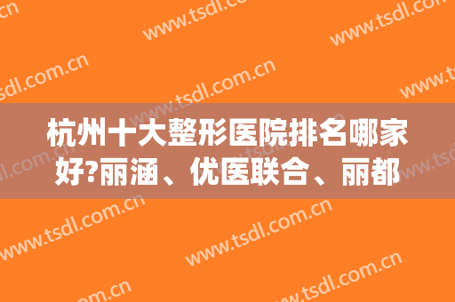 杭州十大整形医院排名哪家好?丽涵、优医联合、丽都口碑评价怎样(杭州丽都整形医院怎么样)