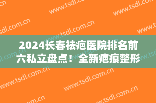2024长春祛疤医院排名前六私立盘点！全新疤痕整形价目表在线公示(长春祛疤痕多少钱)